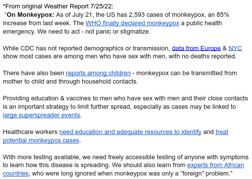 *Removed from original Weather Report 7/25/22:

 “On Monkeypox: As of July 21, the US has 2,593 cases of monkeypox, an 85% increase from last week. The WHO finally declared monkeypox a public health emergency. We need to act - not panic or stigmatize. 


While CDC has not reported demographics or transmission, data from Europe & NYC show most cases are among men who have sex with men, with no deaths reported.


There have also been reports among children - monkeypox can be transmitted from mother to child and through household contacts.


Providing education & vaccines to men who have sex with men and their close contacts is an important strategy to limit further spread, especially as cases may be linked to large superspreader events. 


Healthcare workers need education and adequate resources to identify and treat potential monkeypox cases.


With more testing available, we need freely accessible testing of anyone with symptoms to learn how this disease is spreading. We should also learn from experts from African countries, who were long ignored when monkeypox was only a “foreign” problem.”